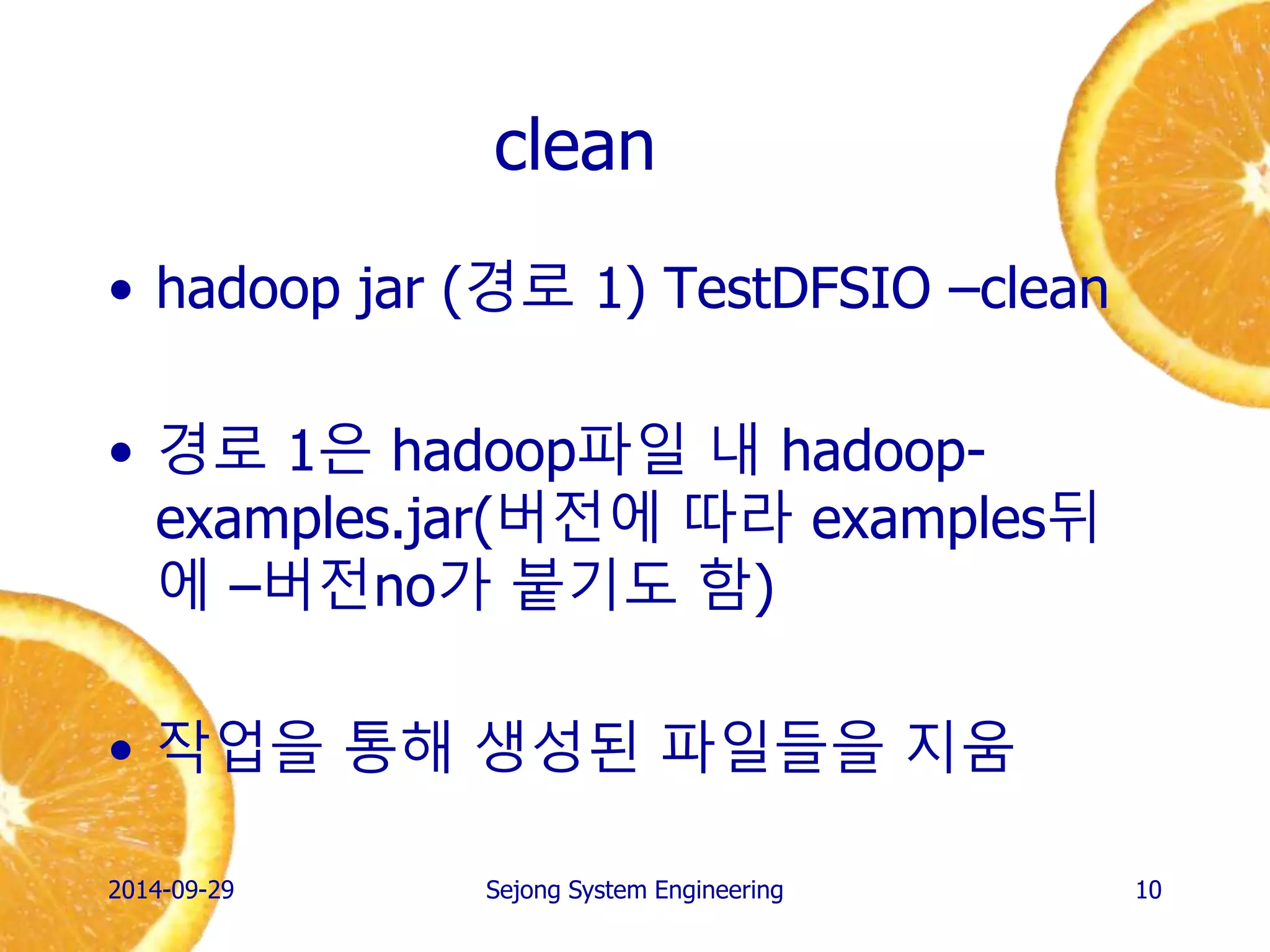 clean 
•hadoop jar (경로 1) TestDFSIO –clean 
•경로 1은 hadoop파일 내 hadoop- examples.jar(버전에 따라 examples뒤에 –버전no가 붙기도 함) 
•작업을 통해 생성된 파일들을 지움 
2014-10-02 
Sejong System Engineering 
10  