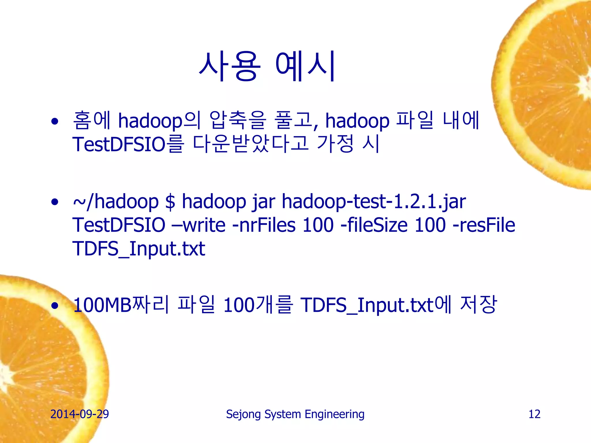 사용 예시 
•홈에 hadoop의 압축을 풀고, hadoop 파일 내에 TestDFSIO를 다운받았다고 가정 시 
•~/hadoop $ hadoop jar hadoop-test-1.2.1.jar TestDFSIO –write -nrFiles 100 -fileSize 100 -resFile TDFS_Input.txt 
•100MB짜리 파일 100개를 생성 
2014-10-02 
Sejong System Engineering 
12  