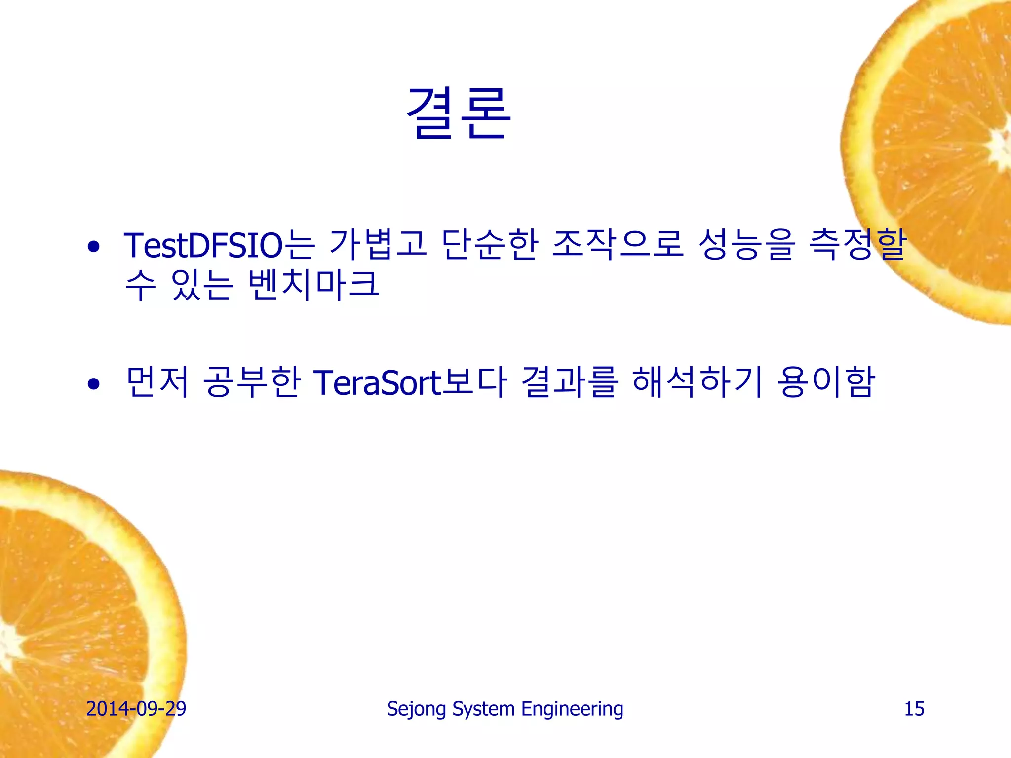 결론 
•TestDFSIO는 가볍고 단순한 조작으로 성능을 측정할 수 있는 벤치마크 
•먼저 공부한 TeraSort보다 결과를 해석하기 용이함 
2014-10-02 
Sejong System Engineering 
15 