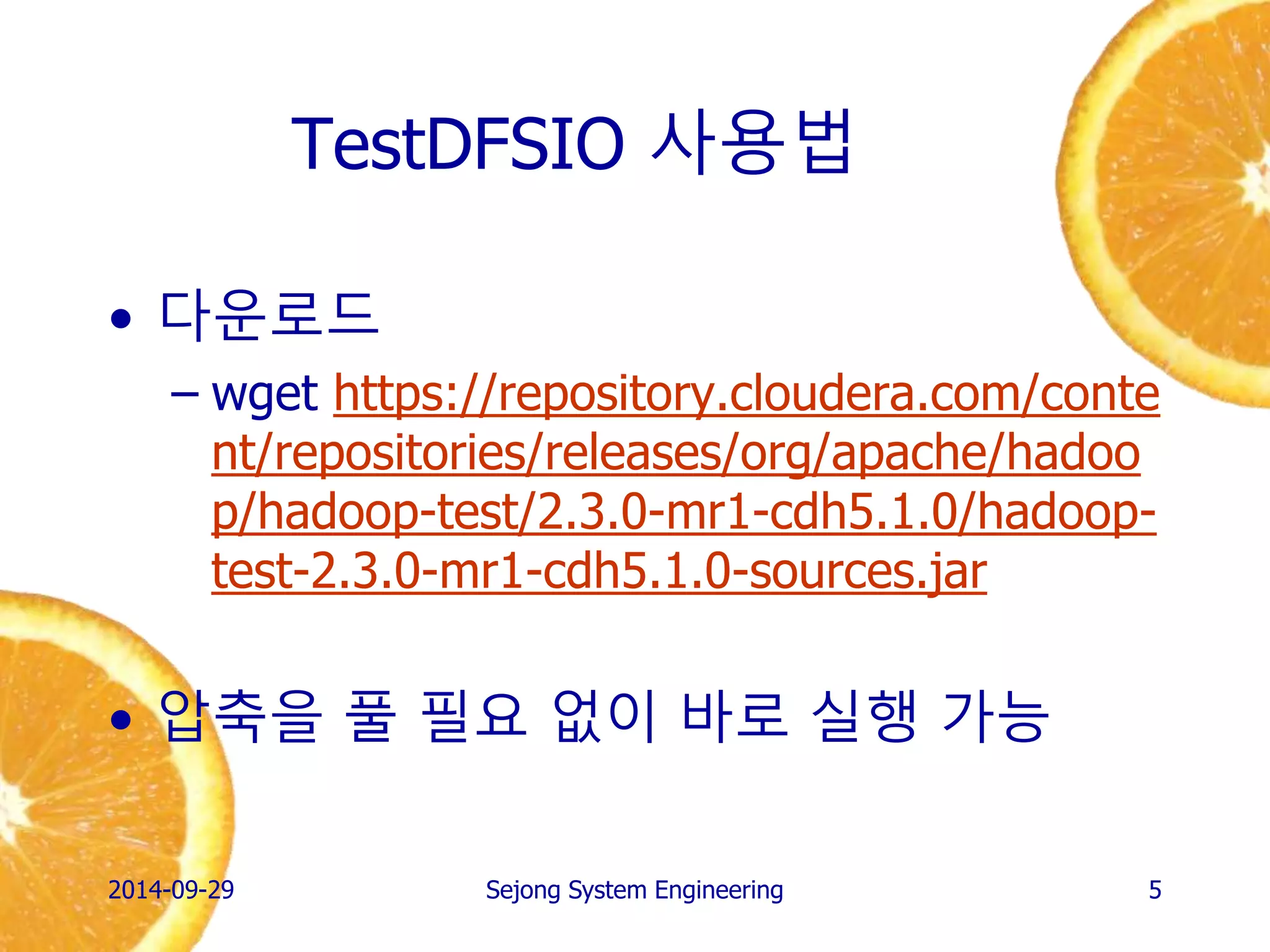 TestDFSIO 사용법 
2014-10-02 
Sejong System Engineering 
5 
•다운로드 
–wget https://repository.cloudera.com/content/repositories/releases/org/apache/hadoop/hadoop-test/2.3.0-mr1-cdh5.1.0/hadoop- test-2.3.0-mr1-cdh5.1.0-sources.jar 
•압축을 풀 필요 없이 바로 실행 가능  
