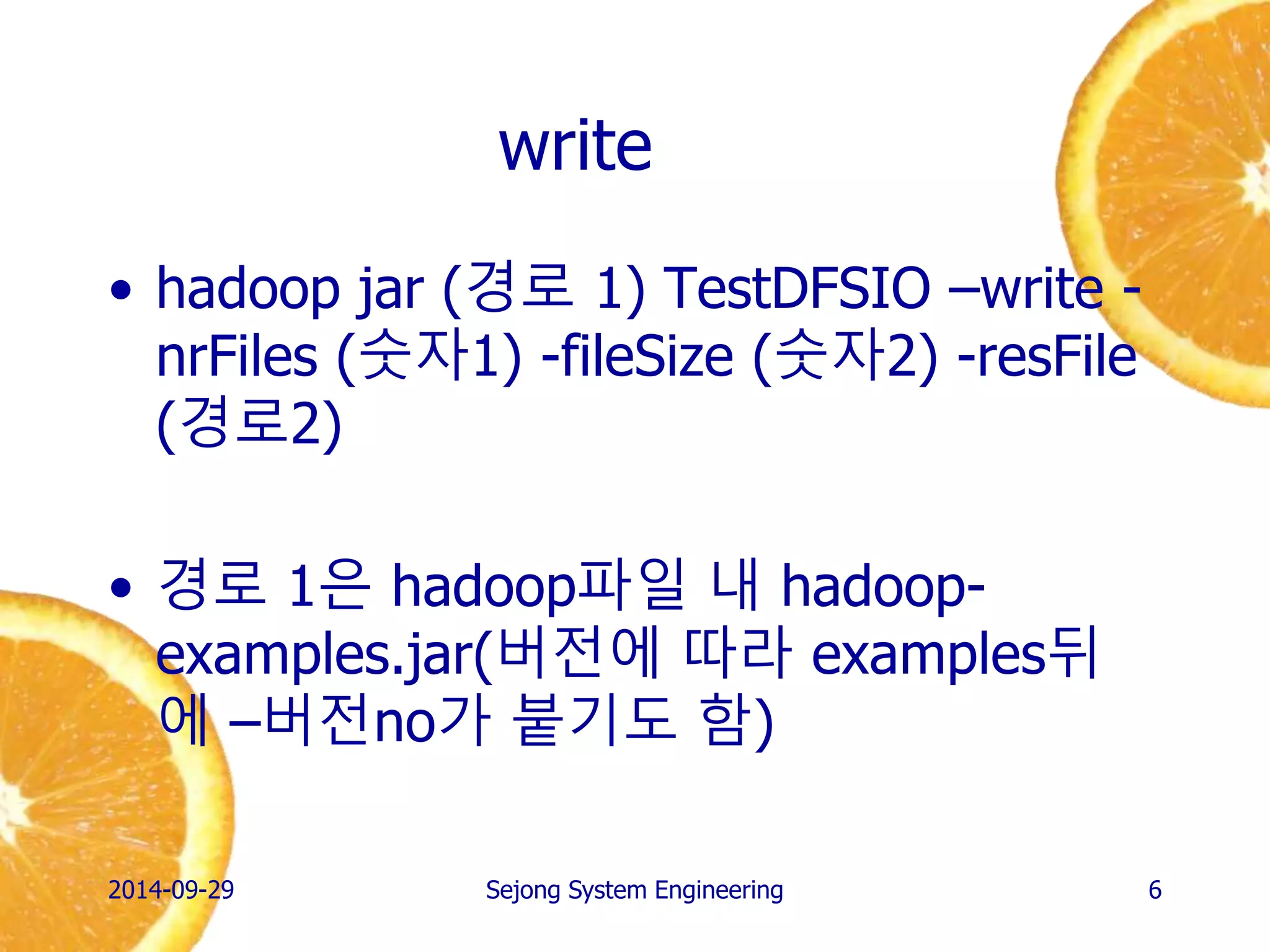 write 
•hadoop jar (경로 1) TestDFSIO –write - nrFiles (숫자1) -fileSize (숫자2) -resFile (경로2) 
•경로 1은 hadoop파일 내 hadoop- examples.jar(버전에 따라 examples뒤에 –버전no가 붙기도 함) 
2014-10-02 
Sejong System Engineering 
6  