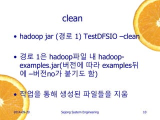 clean 
•hadoop jar (경로 1) TestDFSIO –clean 
•경로 1은 hadoop파일 내 hadoop- examples.jar(버전에 따라 examples뒤에 –버전no가 붙기도 함) 
•작업을 통해 생성된 파일들을 지움 
2014-10-02 
Sejong System Engineering 
10  