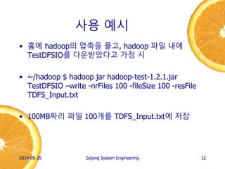 사용 예시 
•홈에 hadoop의 압축을 풀고, hadoop 파일 내에 TestDFSIO를 다운받았다고 가정 시 
•~/hadoop $ hadoop jar hadoop-test-1.2.1.jar TestDFSIO –write -nrFiles 100 -fileSize 100 -resFile TDFS_Input.txt 
•100MB짜리 파일 100개를 생성 
2014-10-02 
Sejong System Engineering 
12  