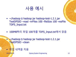 사용 예시 
•~/hadoop $ hadoop jar hadoop-test-1.2.1.jar TestDFSIO –read -nrFiles 100 -fileSize 100 -resFile TDFS_Input.txt 
•write에서 생성한 100MB짜리 파일 100개를 읽음 
•~/hadoop $ hadoop jar hadoop-test-1.2.1.jar TestDFSIO –clean 
•작업 내역을 지움 
2014-10-02 
Sejong System Engineering 
13  