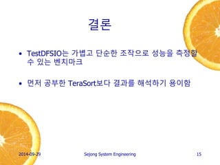 결론 
•TestDFSIO는 가볍고 단순한 조작으로 성능을 측정할 수 있는 벤치마크 
•먼저 공부한 TeraSort보다 결과를 해석하기 용이함 
2014-10-02 
Sejong System Engineering 
15 