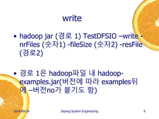 write 
•hadoop jar (경로 1) TestDFSIO –write - nrFiles (숫자1) -fileSize (숫자2) -resFile (경로2) 
•경로 1은 hadoop파일 내 hadoop- examples.jar(버전에 따라 examples뒤에 –버전no가 붙기도 함) 
2014-10-02 
Sejong System Engineering 
6  