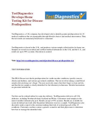 TestDiagnostics
Develops Home
Testing Kit for Disease
Predisposition

TestDiagnostics, a U.K. company, has developed a kit to identify genetic predisposition for 25
medical conditions that are manageable through lifestyle choices and medical intervention. Thus,
the test results are immensely beneficial to consumers.



TestDiagnostics is based in the U.K., and produces various sample collection kits for home use.
Samples are tested in accredited and certified medical laboratories in the U.K. and the U.S., and
results are up to 99% accurate. Discretion is assured.



Visit: http://www.testdiagnostics.com/uk/product/disease-predisposition-test



TEST INFORMATION



The DNA Disease test checks predisposition for cardiovascular conditions, specific cancers,
obesity and diabetes, and various age-related conditions. The test involves taking a small blood
sample after pricking one’s finger. The user need only ensure that their finger is clean and dry,
and that the test sample is clearly identified for the laboratory technicians. Detailed instructions
are provided with the kit.



Test kits can be ordered online for same-day delivery. TestDiagnostics deliver to all U.K.
addresses, including Northern Ireland, Scotland and Wales. Consumers send samples to the
nearest member laboratory by post. Results are up to 99% accurate. Results are available for
secure download one week after the partner laboratory receives a sample. TestDiagnostics also
discretely sends a report to the customer ranking their risk of contracting each of the 25
conditions. Customers can then contact a genetic counselor and their physicians to determine
how best to manage the identified risks.
 