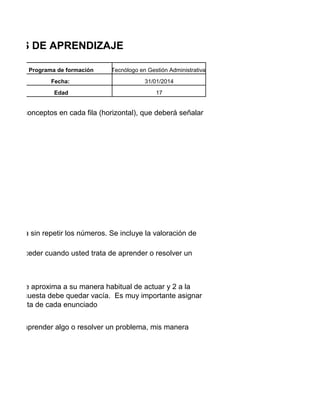 TILOS DE APRENDIZAJE
Programa de formación

Tecnólogo en Gestión Administrativa

Fecha:

31/01/2014

Edad

17

os de 4 conceptos en cada fila (horizontal), que deberá señalar

cada fila sin repetir los números. Se incluye la valoración de

al de proceder cuando usted trata de aprender o resolver un

e más se aproxima a su manera habitual de actuar y 2 a la
de la encuesta debe quedar vacía. Es muy importante asignar
respuesta de cada enunciado
deseo aprender algo o resolver un problema, mis manera

 