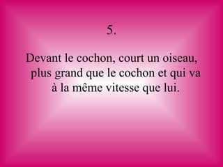5.

Devant le cochon, court un oiseau,
 plus grand que le cochon et qui va
     à la même vitesse que lui.
 