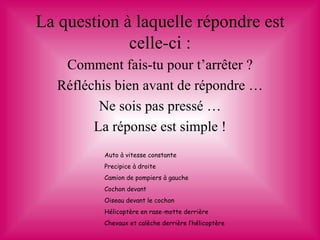 La question à laquelle répondre est
             celle-ci :
    Comment fais-tu pour t’arrêter ?
   Réfléchis bien avant de répondre …
          Ne sois pas pressé …
         La réponse est simple !
          Auto à vitesse constante
          Precipice à droite
          Camion de pompiers à gauche
          Cochon devant
          Oiseau devant le cochon
          Hélicoptère en rase-motte derrière
          Chevaux et calèche derrière l’hélicoptère
 