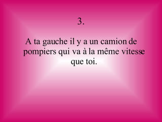 3. A ta gauche il y a un camion de pompiers qui va à la même vitesse que toi. 