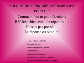 La question à laquelle répondre est celle-ci : Comment fais-tu pour t’arrêter ? Réfléchis bien avant de répondre … Ne sois pas pressé … La réponse est simple ! Auto à vitesse constante Precipice à droite Camion de pompiers à gauche Cochon devant Oiseau devant le cochon Hélicoptère en rase-motte derrière Chevaux et calèche derrière l’hélicoptère 