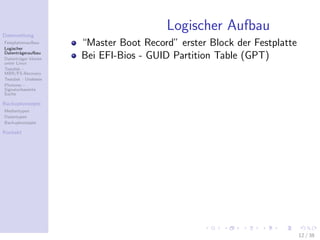 Datenrettung
                                        Logischer Aufbau
Festplattenaufbau
Logischer
                      “Master Boot Record” erster Block der Festplatte
Datentr¨geraufbau
        a
Datentr¨ger klonen
        a             Bei EFI-Bios - GUID Partition Table (GPT)
unter Linux
Testdisk -
MBR/FS-Recovery
Testdisk - Undelete
Photorec -
Signaturbasierte
Suche

Backupkonzepte
Medientypen
Datentypen
Backupkonzepte

Kontakt




                                                                         12 / 38
 