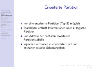 Datenrettung
                                      Erweiterte Partition
Festplattenaufbau
Logischer
Datentr¨geraufbau
        a
Datentr¨ger klonen
        a
unter Linux
Testdisk -
MBR/FS-Recovery
Testdisk - Undelete
Photorec -            nur eine erweiterte Partition (Typ 5) m¨glich
                                                               o
Signaturbasierte
Suche

Backupkonzepte
                      Startsektor enth¨lt Informationen uber 1. logische
                                       a                  ¨
Medientypen
Datentypen
                      Partition
Backupkonzepte
                      und Adresse der n¨chsten erweiterten
                                         a
Kontakt
                      Partitionstabelle
                      logische Partitionen in erweiterter Partition
                      enthalten relative Sektorangaben




                                                                           15 / 38
 