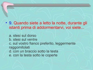 9.   Quando siete a letto la notte, durante gli istanti prima di addormentarvi, voi siete...     a. stesi sul dorso  b. stesi sul ventre  c. sul vostro fianco preferito, leggermente raggomitolati  d. con un braccio sotto la testa  e. con la testa sotto le coperte  
