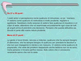 Da 21 a 30 punti :     I vostri amici vi percepiscono come qualcuno di minuzioso, un po ’ maniaco.  Vi vedono come qualcuno di meticoloso e molto prudente, regolare e sgobbone. Sarebbero molto sorpresi di vedervi fare qualcosa di impulsivo o un colpo di testa, attendono che voi esaminiate accuratamente ogni cosa da tutti gli angoli prima di prendere una decisione. Pensano che questa attitudine sia dovuta in parte alla vostra natura prudente.    Meno di 21 punti :     La gente vi trova timido, nervoso e indeciso, qualcuno che ha sempre bisogno di attenzione, che ha sempre bisogno di qualcuno per prendere le decisioni e che non può impeganrsi in niente e con nessuno. Vi vedono come qualcuno di angosciato, che vede dei problemi dappertutto anche laddove non ve ne sono. Certe persone vi trovano perfino noioso. Solo coloro che vi conoscono veramente sanno che non lo siete.  