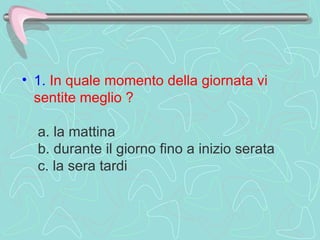 1.   In quale momento della giornata vi sentite meglio ?    a. la mattina   b. durante il giorno fino a inizio serata   c. la sera tardi  
