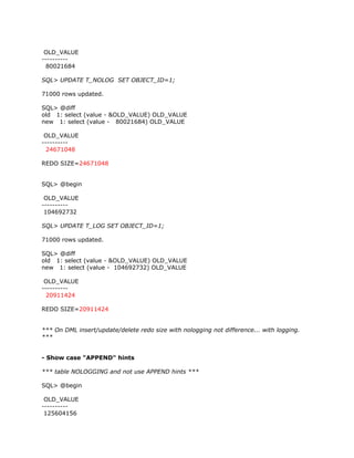 OLD_VALUE
----------
  80021684

SQL> UPDATE T_NOLOG SET OBJECT_ID=1;

71000 rows updated.

SQL> @diff
old 1: select (value - &OLD_VALUE) OLD_VALUE
new 1: select (value - 80021684) OLD_VALUE

 OLD_VALUE
----------
  24671048

REDO SIZE=24671048


SQL> @begin

 OLD_VALUE
----------
 104692732

SQL> UPDATE T_LOG SET OBJECT_ID=1;

71000 rows updated.

SQL> @diff
old 1: select (value - &OLD_VALUE) OLD_VALUE
new 1: select (value - 104692732) OLD_VALUE

 OLD_VALUE
----------
  20911424

REDO SIZE=20911424


*** On DML insert/update/delete redo size with nologging not difference... with logging.
***


- Show case "APPEND" hints

*** table NOLOGGING and not use APPEND hints ***

SQL> @begin

 OLD_VALUE
----------
 125604156
 