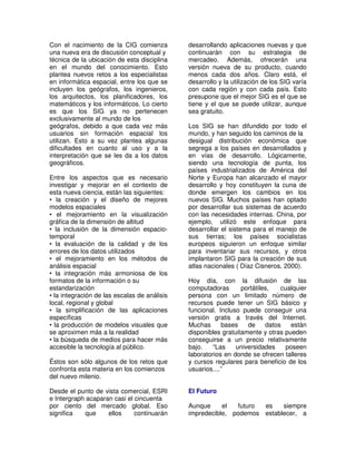 Con el nacimiento de la CIG comienza          desarrollando aplicaciones nuevas y que
una nueva era de discusión conceptual y       continuarán con su estrategia de
técnica de la ubicación de esta disciplina    mercadeo. Además, ofrecerán una
en el mundo del conocimiento. Esto            versión nueva de su producto, cuando
plantea nuevos retos a los especialistas      menos cada dos años. Claro está, el
en informática espacial, entre los que se     desarrollo y la utilización de los SIG varía
incluyen los geógrafos, los ingenieros,       con cada región y con cada país. Esto
los arquitectos, los planificadores, los      presupone que el mejor SIG es el que se
matemáticos y los informáticos. Lo cierto     tiene y el que se puede utilizar, aunque
es que los SIG ya no pertenecen               sea gratuito.
exclusivamente al mundo de los
geógrafos, debido a que cada vez más          Los SIG se han difundido por todo el
usuarios sin formación espacial los           mundo, y han seguido los caminos de la
utilizan. Esto a su vez plantea algunas       desigual distribución económica que
dificultades en cuanto al uso y a la          segrega a los países en desarrollados y
interpretación que se les da a los datos      en vías de desarrollo. Lógicamente,
geográficos.                                  siendo una tecnología de punta, los
                                              países industrializados de América del
Entre los aspectos que es necesario           Norte y Europa han alcanzado el mayor
investigar y mejorar en el contexto de        desarrollo y hoy constituyen la cuna de
esta nueva ciencia, están las siguientes:     donde emergen los cambios en los
• la creación y el diseño de mejores          nuevos SIG. Muchos países han optado
modelos espaciales                            por desarrollar sus sistemas de acuerdo
• el mejoramiento en la visualización         con las necesidades internas. China, por
gráfica de la dimensión de altitud            ejemplo, utilizó este enfoque para
• la inclusión de la dimensión espacio-       desarrollar el sistema para el manejo de
temporal                                      sus tierras; los países socialistas
• la evaluación de la calidad y de los        europeos siguieron un enfoque similar
errores de los datos utilizados               para inventariar sus recursos, y otros
• el mejoramiento en los métodos de           implantaron SIG para la creación de sus
análisis espacial                             atlas nacionales ( Díaz Cisneros, 2000).
• la integración más armoniosa de los
formatos de la información o su               Hoy día, con la difusión de las
estandarización                               computadoras       portátiles,   cualquier
• la integración de las escalas de análisis   persona con un limitado número de
local, regional y global                      recursos puede tener un SIG básico y
• la simplificación de las aplicaciones       funcional. Incluso puede conseguir una
específicas                                   versión gratis a través del Internet.
• la producción de modelos visuales que       Muchas      bases    de     datos   están
se aproximen más a la realidad                disponibles gratuitamente y otras pueden
• la búsqueda de medios para hacer más        conseguirse a un precio relativamente
accesible la tecnología al público.           bajo.    “Las    universidades     poseen
                                              laboratorios en donde se ofrecen talleres
Éstos son sólo algunos de los retos que       y cursos regulares para beneficio de los
confronta esta materia en los comienzos       usuarios....”
del nuevo milenio.

Desde el punto de vista comercial, ESRI       El Futuro
e Intergraph acaparan casi el cincuenta
por ciento del mercado global. Eso            Aunque     el  futuro es    siempre
significa    que    ellos     continuarán     impredecible, podemos establecer, a
 