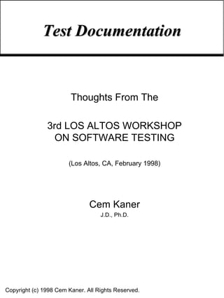 Test Documentation


                        Thoughts From The

               3rd LOS ALTOS WORKSHOP
                 ON SOFTWARE TESTING

                       (Los Altos, CA, February 1998)




                               Cem Kaner
                                   J.D., Ph.D.




Copyright (c) 1998 Cem Kaner. All Rights Reserved.
 