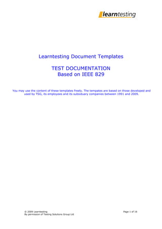 Learntesting Document Templates

                                TEST DOCUMENTATION
                                  Based on IEEE 829


You may use the content of these templates freely. The tempates are based on those developed and
       used by TSG, its employees and its subsiduary companies between 1991 and 2009.




        © 2009 Learntesting                                                  Page 1 of 16
        By permission of Testing Solutions Group Ltd
 