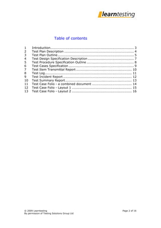 Table of contents

1     Introduction.............................................................................. 3
2     Test Plan Description ................................................................. 4
3     Test Plan Outline ....................................................................... 5
4     Test Design Specification Description ........................................... 7
5     Test Procedure Specification Outline ............................................ 8
6     Test Cases Specification ............................................................. 9
7     Test Item Transmittal Report .................................................... 10
8     Test Log ................................................................................. 11
9     Test Incident Report ................................................................ 12
10    Test Summary Report .............................................................. 13
11    Test Case Folio - a combined document ..................................... 14
12    Test Case Folio - Layout 1 ........................................................ 15
13    Test Case Folio - Layout 2 ........................................................ 16




© 2009 Learntesting                                                                   Page 2 of 16
By permission of Testing Solutions Group Ltd
 