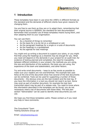 1 Introduction
These templates have been in use since the 1990’s in different formats as
the standard and the demands of different clients have given reasons for
changing them.

You are free to use them as they are or to adapt them, remembering that
their original source is IEEE829, the standard for test documentation.
Remember that successful use of these templates means trying them, and
then adapting them to your organisation.

You can use them:
    As a checklist of things to remember
    As the basis for a to-do list on a whiteboard or wiki
    As the paragraph headings for a single or a suite of documents
    As the headings in a spreadsheet
    As the agenda for test meetings

You might end up writing a document to support your plans, or you might
find that using the headings as a checklist may be enough for you. What
you need will depend on the demands in your project for an audit trail, for
evidence of testing planned and completed, the need for traceability
between different artefacts in your project, the methods you are using,
the size and distribution of the audience, the tools you are using, the
experience of the team and stakeholders, and other factors.

Try and write small documents – keep to as few words as possible to
make sure your readers are not overwhelmed. The example test case
folios at the end of the document show how several of the test documents
can be combined. Tools can be used for supporting a number of these
documents – the obvious ones are the test incident and the test log. If
you have the information in a tool you should not need it as text. Some
may exist as part of another document, for example the test item
transmittal report may be part of a release note. You need to know where
the information described in the templates can be found; you do not
necessarily need a set of documents with these titles. The test plan
section “Deliverables” can be used to identify what documents you will
use.

We hope you find these templates useful. Please contact us if you need
any help or have comments.



The Consultants’ Team
Testing Solutions Group Ltd

Email: info@learntesting.com



© 2009 Learntesting                                               Page 3 of 16
By permission of Testing Solutions Group Ltd
 