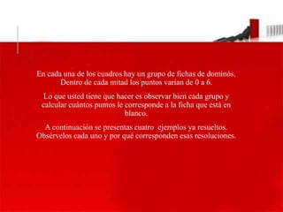 LO QUE USTED TIENE QUE 
HACER 
En cada una de los cuadros hay un grupo de fichas de dominós. 
Dentro de cada mitad los puntos varían de 0 a 6. 
Lo que usted tiene que hacer es observar bien cada grupo y 
calcular cuántos puntos le corresponde a la ficha que está en 
blanco. 
A continuación se presentas cuatro ejemplos ya resueltos. 
Obsérvelos cada uno y por qué corresponden esas resoluciones. 
 