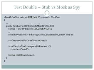 Test Double – Stub vs Mock as Spy
class OrderTest extends PHPUnit_Framework_TestCase
{
…
public function testOrderSendsMailIfUnfilled() {
$order = new Order(self::DISARONNO, 51);
…
$mailServiceMock = $this->getMock('MailService', array('send'));

$order->setMailer($mailServiceMock);
$mailServiceMock->expects($this->once())
->method("send");

$order->fill($warehouse);
}
}

 