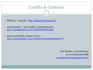Credits & Contacts
 PHPUnit – manuale - http://phpunit.de/manual/
 xUnit Patterns – Test Double, Gerard Meszaros -

http://xunitpatterns.com/Test%20Double.html
 Mocks arent Stubs, Martin Fowler -

http://martinfowler.com/articles/mocksArentStubs.html

Test Double, un’introduzione
di Carmelantonio Zolfo
carmelantonio.zolfo@gmail.com

 