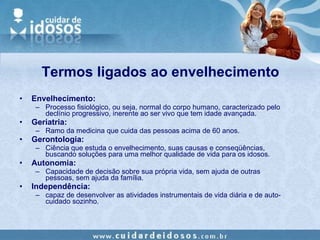 Termos ligados ao envelhecimento Envelhecimento:  Processo fisiológico, ou seja, normal do corpo humano, caracterizado pelo declínio progressivo, inerente ao ser vivo que tem idade avançada. Geriatria: Ramo da medicina que cuida das pessoas acima de 60 anos. Gerontologia: Ciência que estuda o envelhecimento, suas causas e conseqüências, buscando soluções para uma melhor qualidade de vida para os idosos. Autonomia:   Capacidade de decisão sobre sua própria vida, sem ajuda de outras pessoas, sem ajuda da família. Independência: capaz de desenvolver as atividades instrumentais de vida diária e de auto-cuidado sozinho. 