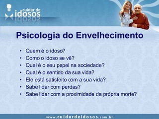 Quem é o idoso? Como o idoso se vê? Qual é o seu papel na sociedade? Qual é o sentido da sua vida? Ele está satisfeito com a sua vida? Sabe lidar com perdas? Sabe lidar com a proximidade da própria morte? Psicologia do Envelhecimento 