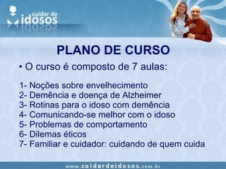 PLANO DE CURSO 1- Noções sobre envelhecimento 2- Demência e doença de Alzheimer 3- Rotinas para o idoso com demência 4- Comunicando-se melhor com o idoso 5- Problemas de comportamento 6- Dilemas éticos 7- Familiar e cuidador: cuidando de quem cuida O curso é composto de 7 aulas: 