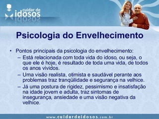 Pontos principais da psicologia do envelhecimento: Está relacionada com toda vida do idoso, ou seja, o que ele é hoje, é resultado de toda uma vida, de todos os anos vividos. Uma visão realista, otimista e saudável perante aos problemas traz tranqüilidade e segurança na velhice.  Já uma postura de rigidez, pessimismo e insatisfação na idade jovem e adulta, traz sintomas de insegurança, ansiedade e uma visão negativa da velhice. Psicologia do Envelhecimento 