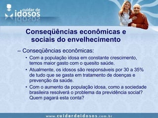 Conseqüências econômicas: Com a população idosa em constante crescimento, temos maior gasto com o quesito saúde. Atualmente, os idosos são responsáveis por 30 a 35% de tudo que se gasta em tratamento de doenças e prevenção da saúde. Com o aumento da população idosa, como a sociedade brasileira resolverá o problema da previdência social? Quem pagará esta conta? Conseqüências econômicas e sociais do envelhecimento 