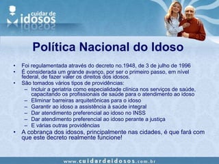 Política Nacional do Idoso Foi regulamentada através do decreto no.1948, de 3 de julho de 1996 É considerada um grande avanço, por ser o primeiro passo, em nível federal, de fazer valer os direitos dos idosos. São tomados vários tipos de providências: Incluir a geriatria como especialidade clínica nos serviços de saúde, capacitando os profissionais de saúde para o atendimento ao idoso Eliminar barreiras arquitetônicas para o idoso Garantir ao idoso a assistência à saúde integral Dar atendimento preferencial ao idoso no INSS Dar atendimento preferencial ao idoso perante a justiça E várias outras providências A cobrança dos idosos, principalmente nas cidades, é que fará com que este decreto realmente funcione!  