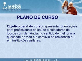 PLANO DE CURSO Objetivo geral do curso:  apresentar orientações para profissionais de saúde e cuidadores de idosos com demência, no sentido de melhorar a qualidade de vida e o convívio na residência ou em instituições asilares. 