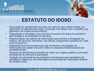 Priorização do atendimento ao idoso por meio de sua própria família, em detrimento do atendimento asilar, à exceção dos idosos sem condições que garantam sua própria sobrevivência; Capacitação e reciclagem dos recursos humanos nas áreas de geriatria e gerontologia e na prestação de serviços; Implementação de sistema de informações que permita a divulgação da política, dos serviços oferecidos, dos planos, programas e projetos em cada nível de governo; Estabelecimento de mecanismos que favoreçam a divulgação de informações de caráter educativo sobre os aspectos biopsicossociais do envelhecimento; Garantia de atendimento prioritário ao idoso nos órgãos públicos e privados prestadores de serviços à população; Vedação da permanência de portadores de doenças que necessitem de assistência médica ou de enfermagem permanente em instituições asilares de caráter social. ESTATUTO DO IDOSO 