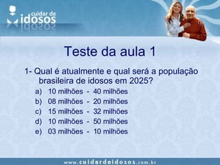 Teste da aula 1 1- Qual é atualmente e qual será a população brasileira de idosos em 2025? 10 milhões  -  40 milhões 08 milhões  -  20 milhões 15 milhões  -  32 milhões 10 milhões  -  50 milhões 03 milhões  -  10 milhões 
