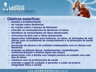 Objetivos específicos: estudar o envelhecimento ter noções sobre demências ter noções sobre a doença de Alzheimer entender as conseqüências da demência no idoso identificar as necessidades do idoso demenciado comunicar-se bem com o idoso demenciado desenvolver habilidades para melhorar, no idoso, as atividades de vida diárias, para os problemas de comportamento e na promoção da saúde em geral. prevenção de abusos e de cuidados inadequados com os idosos com demência entender os dilemas éticos: medicamentos, hospitalização, institucionalização e direitos legais dos idosos desenvolver com a família uma relação positiva no cuidado com este tipo de idoso colaborar com os profissionais de saúde entender o papel do cuidador e aprender a cuidar da própria integridade física e mental 