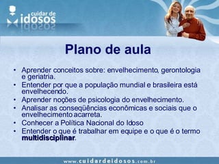 Plano de aula Aprender conceitos sobre: envelhecimento, gerontologia e geriatria. Entender por que a população mundial e brasileira está envelhecendo. Aprender noções de psicologia do envelhecimento. Analisar as conseqüências econômicas e sociais que o envelhecimento acarreta. Conhecer a Política Nacional do Idoso Entender o que é trabalhar em equipe e o que é o termo  multidisciplinar . 
