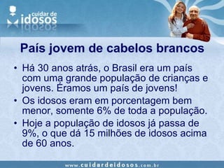 País jovem de cabelos brancos Há 30 anos atrás, o Brasil era um país com uma grande população de crianças e jovens. Éramos um país de jovens! Os idosos eram em porcentagem bem menor, somente 6% de toda a população. Hoje a população de idosos já passa de 9%, o que dá 15 milhões de idosos acima de 60 anos.  