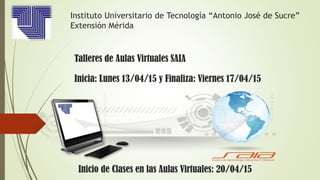 Instituto Universitario de Tecnología “Antonio José de Sucre”
Extensión Mérida
Talleres de Aulas Virtuales SAIA
Inicia: Lunes 13/04/15 y Finaliza: Viernes 17/04/15
Inicio de Clases en las Aulas Virtuales: 20/04/15
 