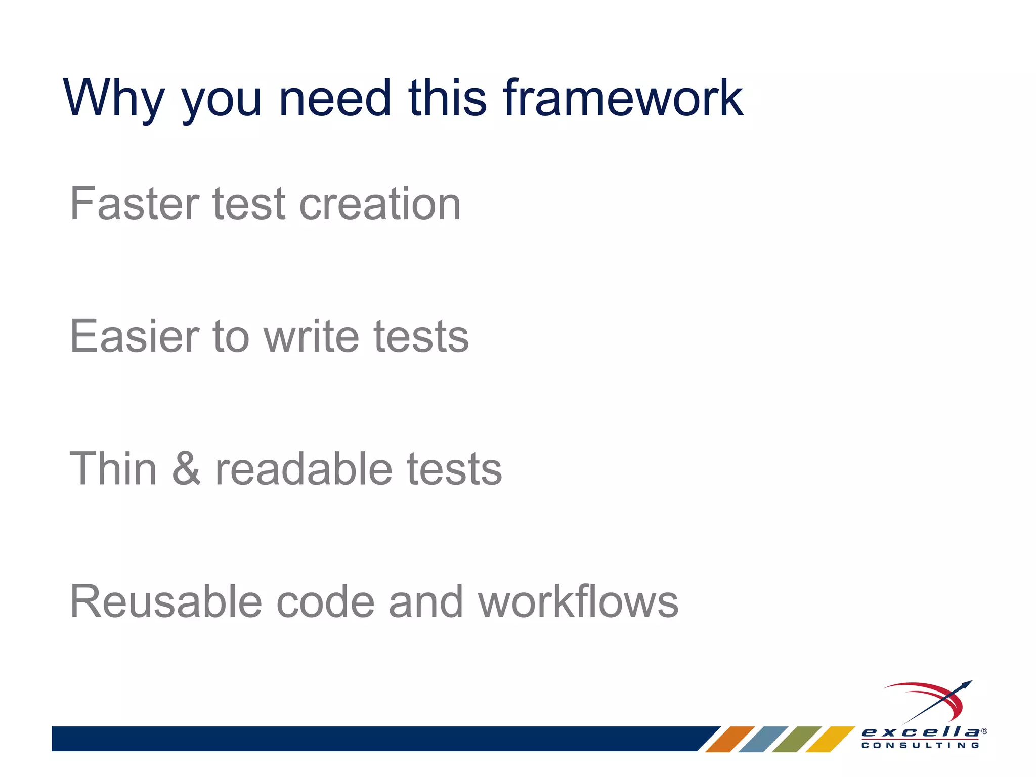 Why you need this framework 
Faster test creation 
Easier to write tests 
Thin & readable tests 
Reusable code and workflows 
 