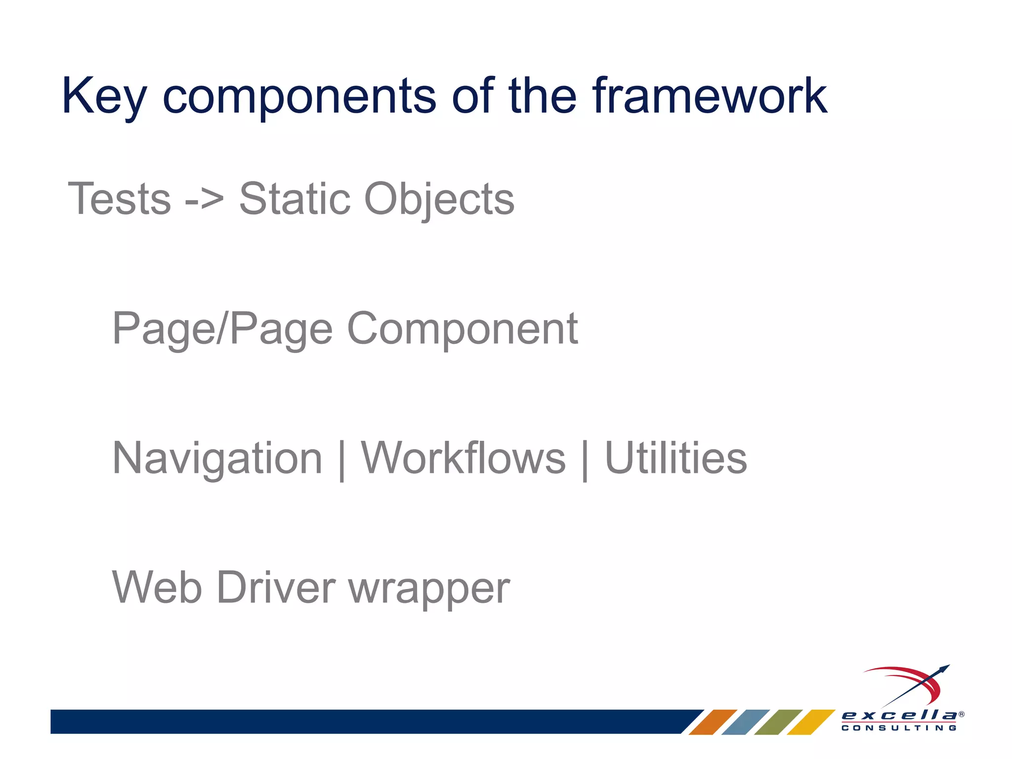 Key components of the framework 
Tests -> Static Objects 
Page/Page Component 
Navigation | Workflows | Utilities 
Web Driver wrapper 
 