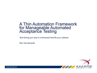 A Thin Automation Framework 
for Manageable Automated 
Acceptance Testing 
Test-driving your way to a framework that fits your software 
Wyn Van Devanter 
 