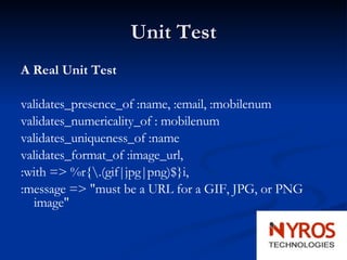 Unit Test A Real Unit Test validates_presence_of :name, :email, :mobilenum validates_numericality_of : mobilenum validates_uniqueness_of :name validates_format_of :image_url, :with => %r{\.(gif|jpg|png)$}i, :message => "must be a URL for a GIF, JPG, or PNG image" 