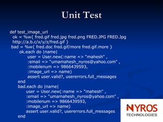 Unit Test def test_image_url ok = %w{ fred.gif fred.jpg fred.png FRED.JPG FRED.Jpg http://a.b.c/x/y/z/fred.gif } bad = %w{ fred.doc fred.gif/more fred.gif.more } ok.each do |name| user = User.new(:name => “mahesh" , :email => “umamahesh_nyros@yahoo.com" , :mobilenum => 9866439593, :image_url => name) assert user.valid?, usererrors.full_messages end bad.each do |name| user = User.new(:name => “mahesh" , :email => “umamahesh_nyros@yahoo.com" , :mobilenum => 9866439593, :image_url => name) assert user.valid?, usererrors.full_messages  end 