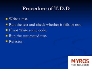 Procedure of T.D.D Write a test.   Run the test and check whether it fails or not.  If not Write some code.  Run the automated test. Refactor. 