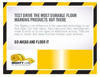TEST DRIVE THE MOST DURABLE FLOOR
MARKING PRODUCTS OUT THERE
The Mighty Line difference is the patented technology in our
floor tape. Our floor tapes, floor signs and floor markings are
made to hold up to the rigors of warehouse activity. They are
easy to install and leave minimal residue upon removal.
GO AHEAD AND FLOOR IT
 